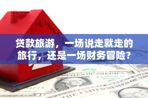 邯郸贷款旅游，一场说走就走的旅行，还是一场财务冒险？