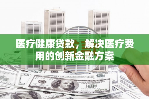 邯郸医疗健康贷款，解决医疗费用的创新金融方案